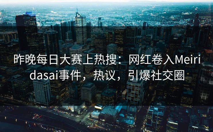 昨晚每日大赛上热搜：网红卷入Meiridasai事件，热议，引爆社交圈