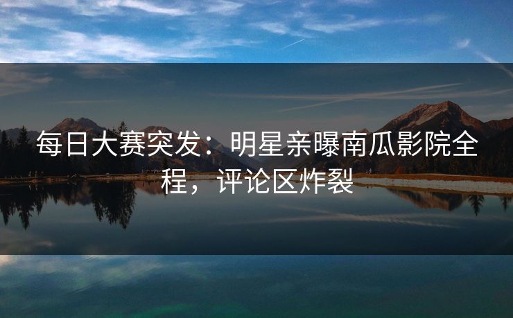 每日大赛突发：明星亲曝南瓜影院全程，评论区炸裂