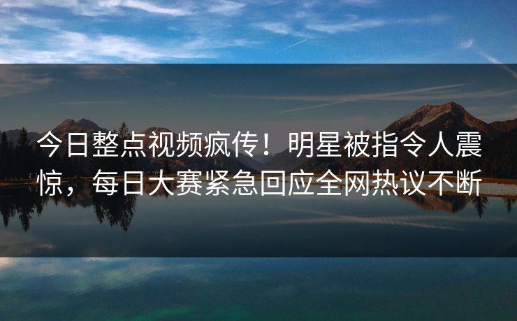 今日整点视频疯传！明星被指令人震惊，每日大赛紧急回应全网热议不断