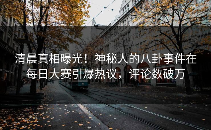 清晨真相曝光！神秘人的八卦事件在每日大赛引爆热议，评论数破万
