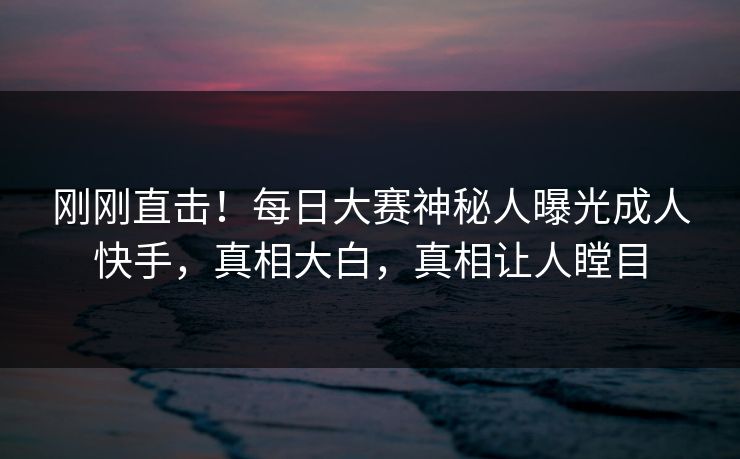 刚刚直击！每日大赛神秘人曝光成人快手，真相大白，真相让人瞠目