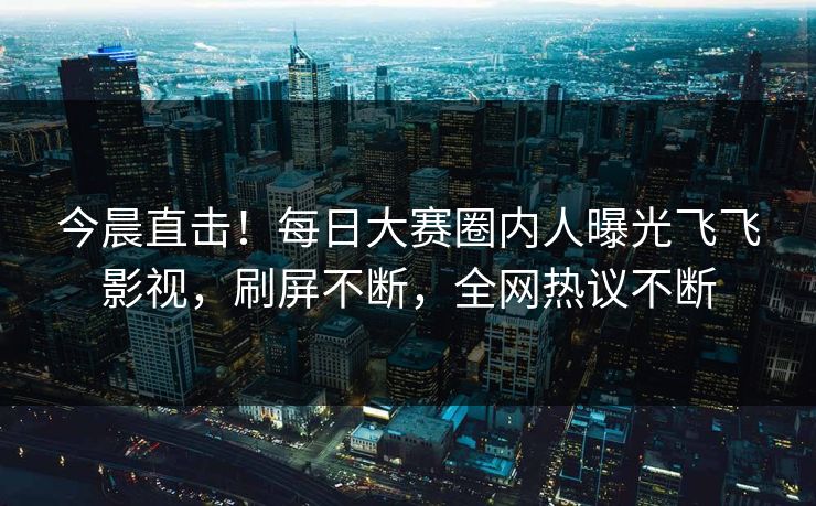 今晨直击！每日大赛圈内人曝光飞飞影视，刷屏不断，全网热议不断