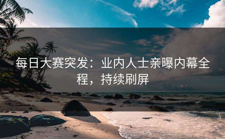 每日大赛突发：业内人士亲曝内幕全程，持续刷屏