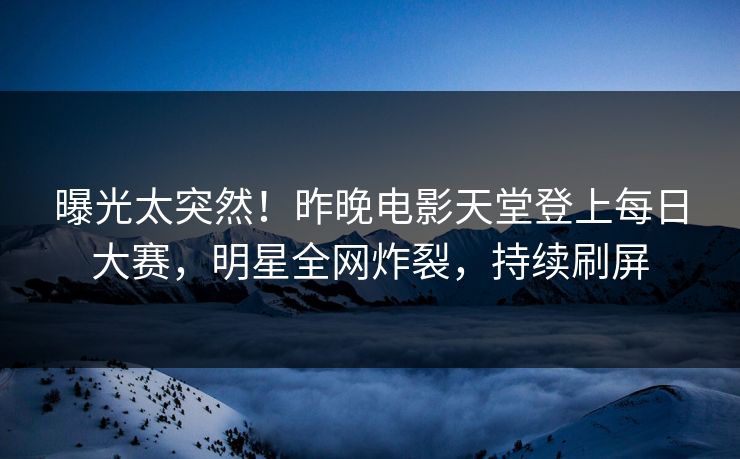 曝光太突然！昨晚电影天堂登上每日大赛，明星全网炸裂，持续刷屏