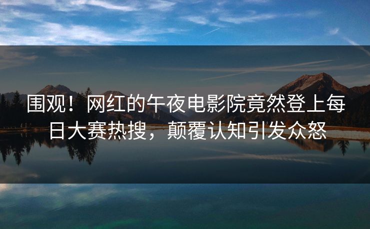 围观！网红的午夜电影院竟然登上每日大赛热搜，颠覆认知引发众怒