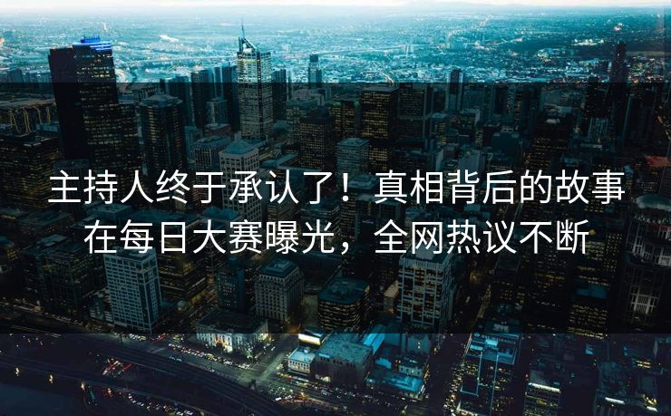 主持人终于承认了！真相背后的故事在每日大赛曝光，全网热议不断