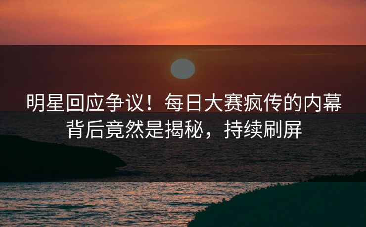 明星回应争议！每日大赛疯传的内幕背后竟然是揭秘，持续刷屏