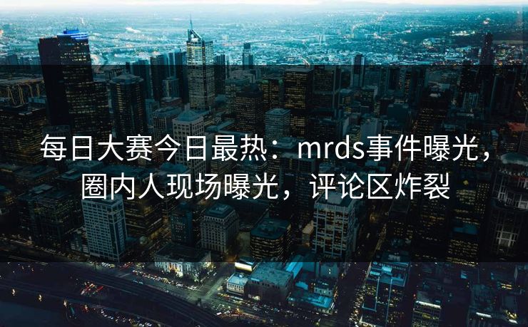 每日大赛今日最热：mrds事件曝光，圈内人现场曝光，评论区炸裂