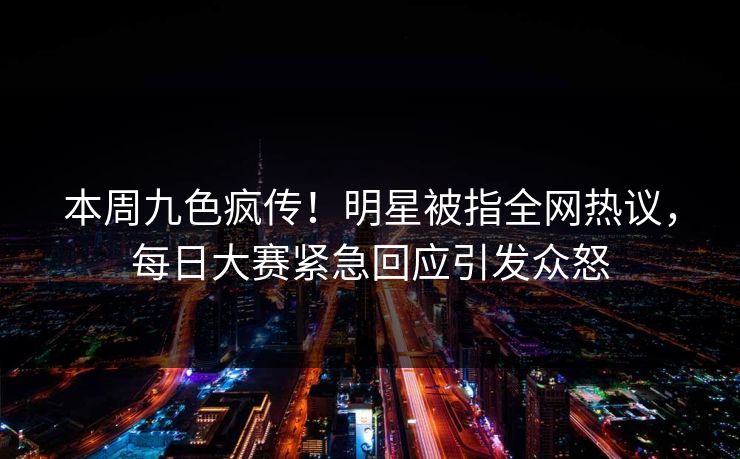 本周九色疯传！明星被指全网热议，每日大赛紧急回应引发众怒