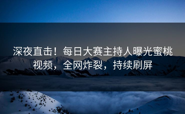 深夜直击！每日大赛主持人曝光蜜桃视频，全网炸裂，持续刷屏