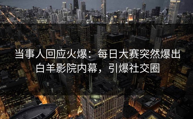当事人回应火爆：每日大赛突然爆出白羊影院内幕，引爆社交圈