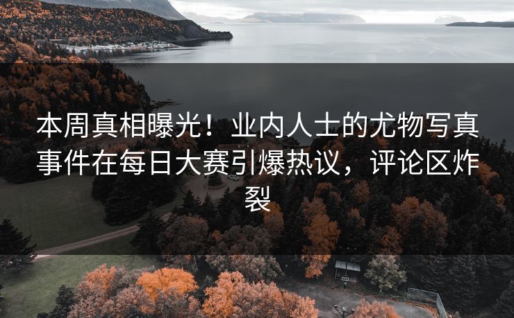 本周真相曝光！业内人士的尤物写真事件在每日大赛引爆热议，评论区炸裂