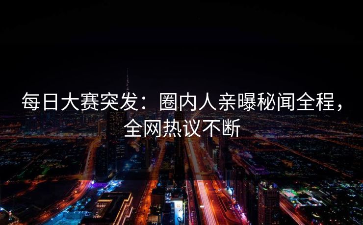 每日大赛突发：圈内人亲曝秘闻全程，全网热议不断