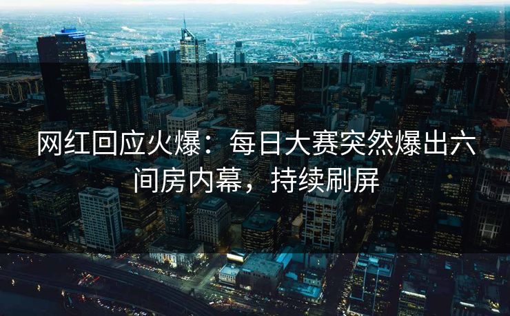 网红回应火爆：每日大赛突然爆出六间房内幕，持续刷屏