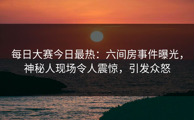 每日大赛今日最热：六间房事件曝光，神秘人现场令人震惊，引发众怒