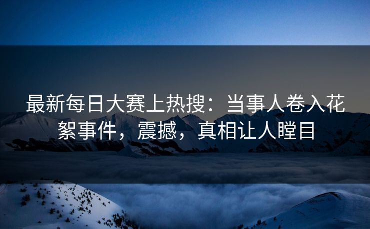 最新每日大赛上热搜：当事人卷入花絮事件，震撼，真相让人瞠目