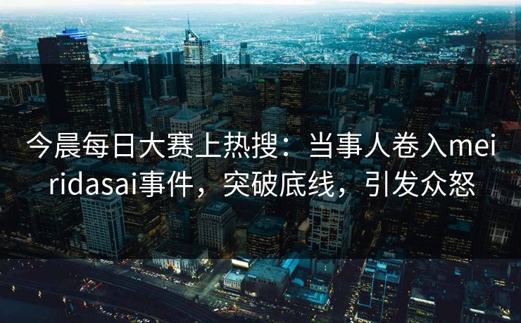 今晨每日大赛上热搜：当事人卷入meiridasai事件，突破底线，引发众怒