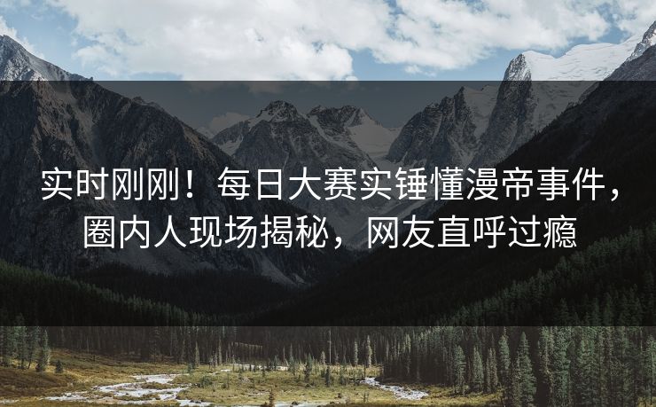 实时刚刚！每日大赛实锤懂漫帝事件，圈内人现场揭秘，网友直呼过瘾