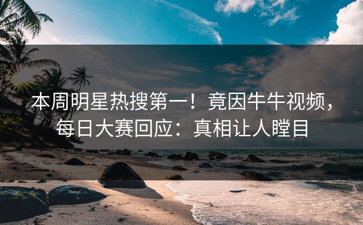 本周明星热搜第一！竟因牛牛视频，每日大赛回应：真相让人瞠目
