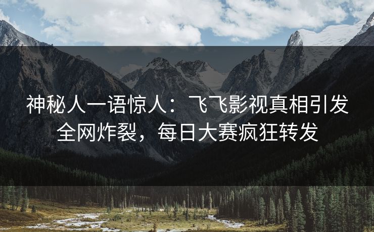 神秘人一语惊人：飞飞影视真相引发全网炸裂，每日大赛疯狂转发