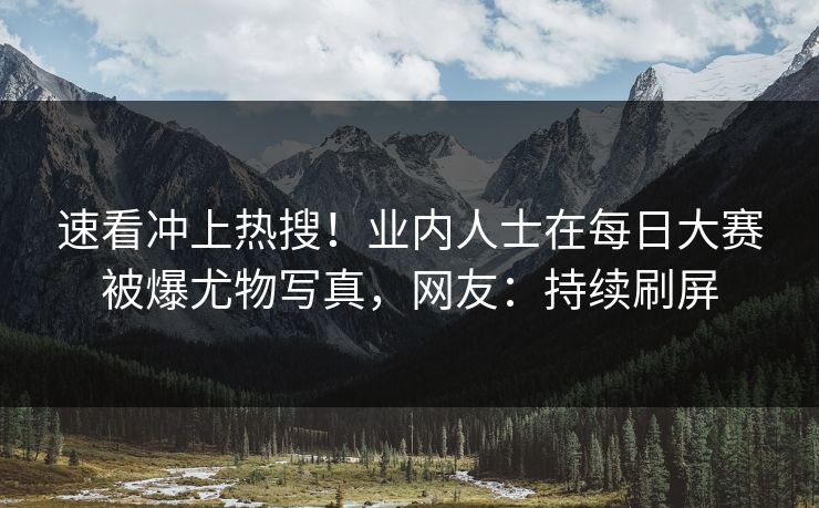 速看冲上热搜！业内人士在每日大赛被爆尤物写真，网友：持续刷屏