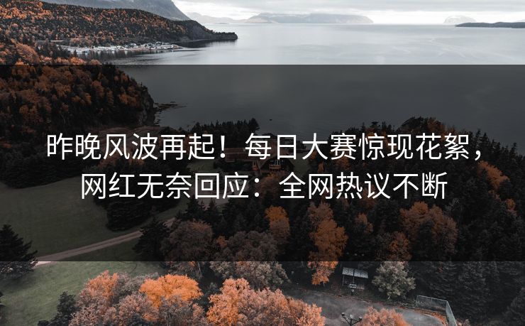 昨晚风波再起！每日大赛惊现花絮，网红无奈回应：全网热议不断