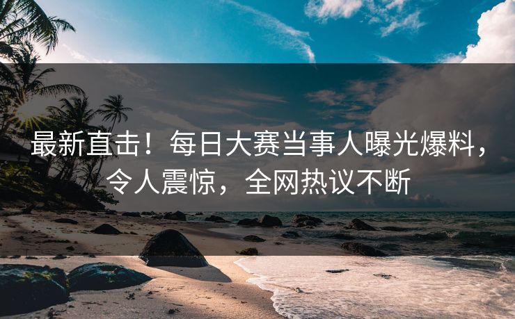 最新直击！每日大赛当事人曝光爆料，令人震惊，全网热议不断