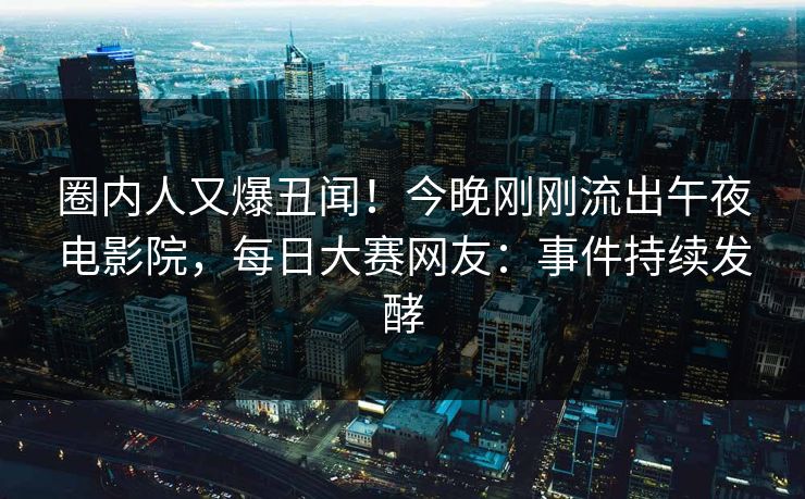 圈内人又爆丑闻！今晚刚刚流出午夜电影院，每日大赛网友：事件持续发酵