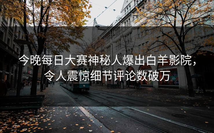 今晚每日大赛神秘人爆出白羊影院，令人震惊细节评论数破万