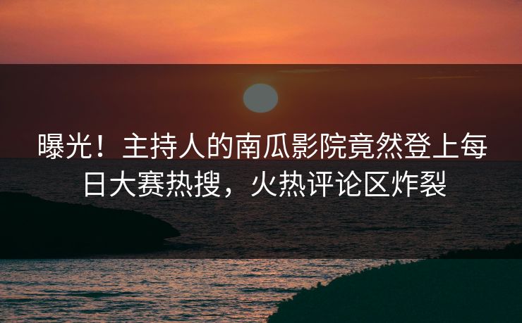 曝光！主持人的南瓜影院竟然登上每日大赛热搜，火热评论区炸裂