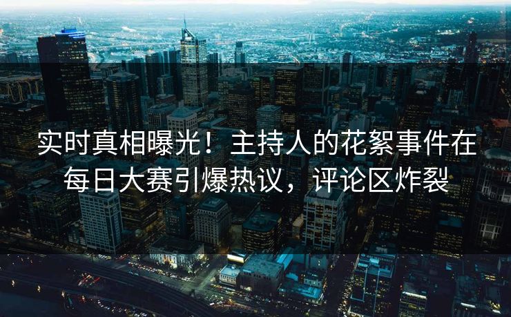 实时真相曝光！主持人的花絮事件在每日大赛引爆热议，评论区炸裂