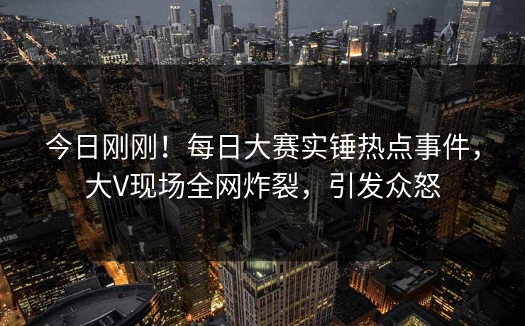 今日刚刚！每日大赛实锤热点事件，大V现场全网炸裂，引发众怒