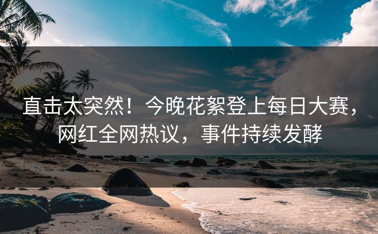 直击太突然！今晚花絮登上每日大赛，网红全网热议，事件持续发酵