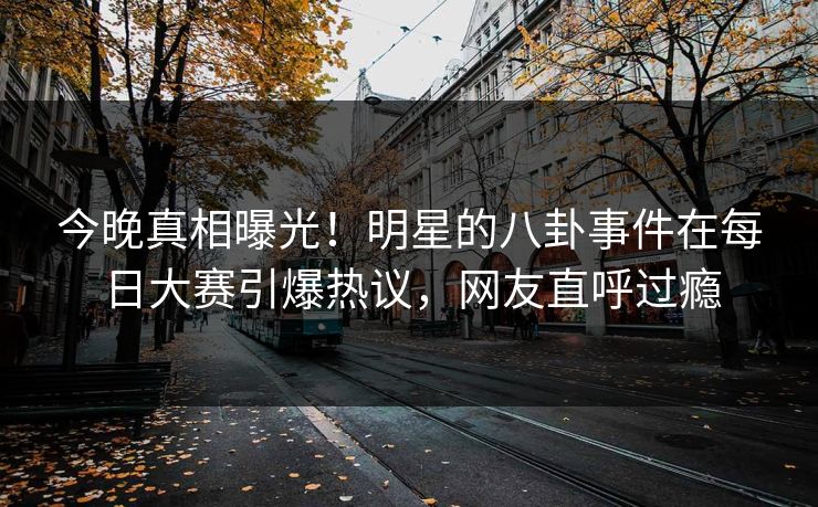 今晚真相曝光！明星的八卦事件在每日大赛引爆热议，网友直呼过瘾