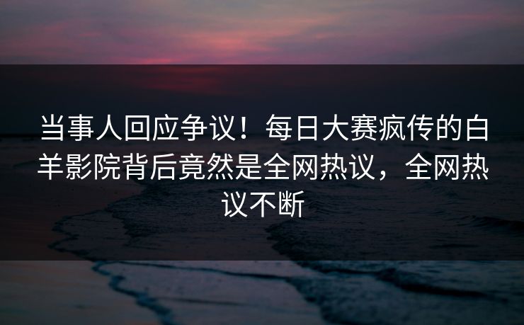 当事人回应争议！每日大赛疯传的白羊影院背后竟然是全网热议，全网热议不断