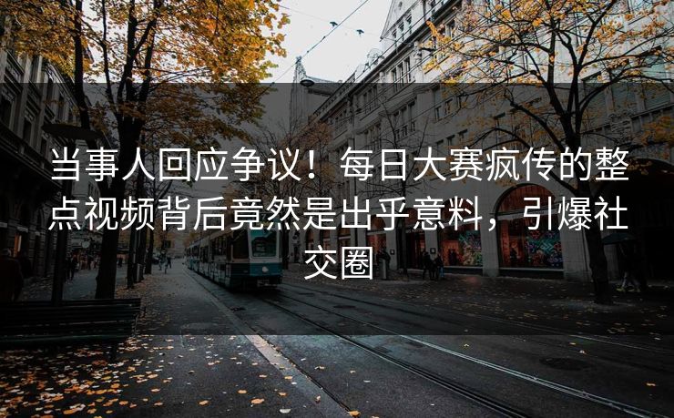 当事人回应争议！每日大赛疯传的整点视频背后竟然是出乎意料，引爆社交圈
