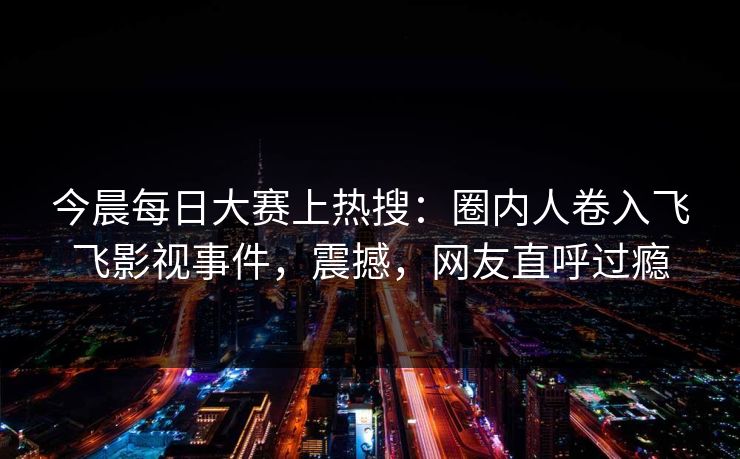今晨每日大赛上热搜：圈内人卷入飞飞影视事件，震撼，网友直呼过瘾