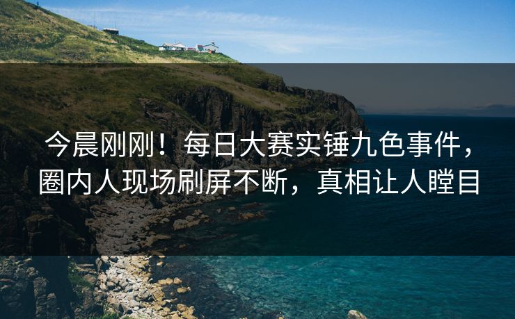 今晨刚刚！每日大赛实锤九色事件，圈内人现场刷屏不断，真相让人瞠目