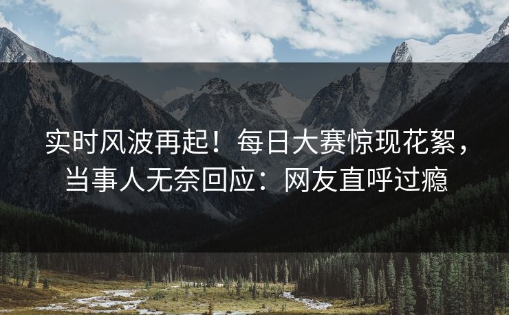 实时风波再起！每日大赛惊现花絮，当事人无奈回应：网友直呼过瘾
