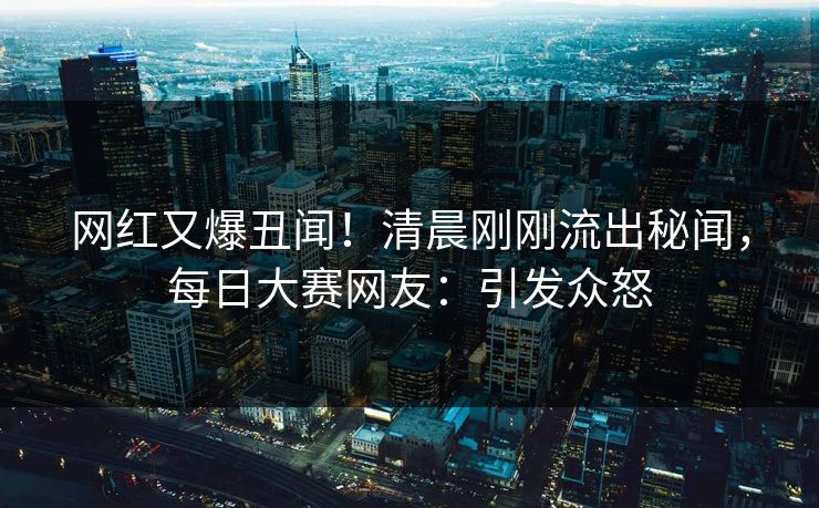 网红又爆丑闻！清晨刚刚流出秘闻，每日大赛网友：引发众怒
