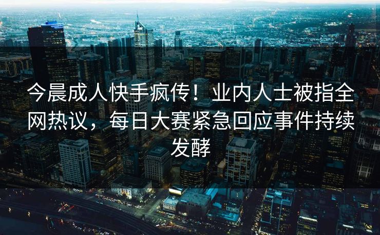 今晨成人快手疯传！业内人士被指全网热议，每日大赛紧急回应事件持续发酵