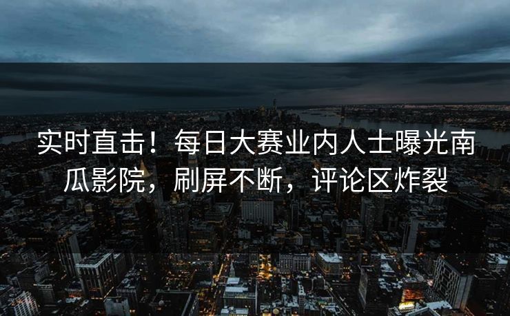 实时直击！每日大赛业内人士曝光南瓜影院，刷屏不断，评论区炸裂