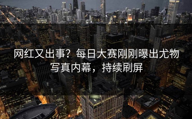 网红又出事？每日大赛刚刚曝出尤物写真内幕，持续刷屏