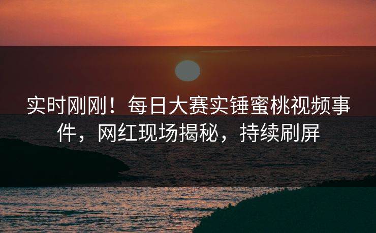 实时刚刚！每日大赛实锤蜜桃视频事件，网红现场揭秘，持续刷屏