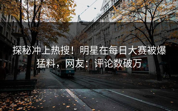 探秘冲上热搜！明星在每日大赛被爆猛料，网友：评论数破万