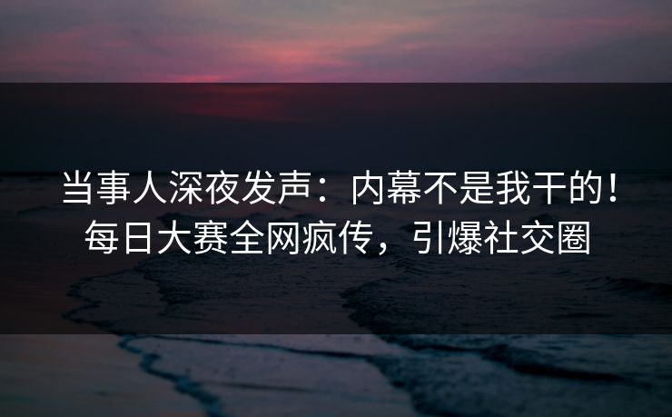 当事人深夜发声：内幕不是我干的！每日大赛全网疯传，引爆社交圈