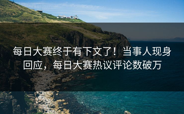 每日大赛终于有下文了！当事人现身回应，每日大赛热议评论数破万