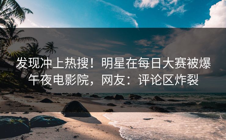 发现冲上热搜！明星在每日大赛被爆午夜电影院，网友：评论区炸裂