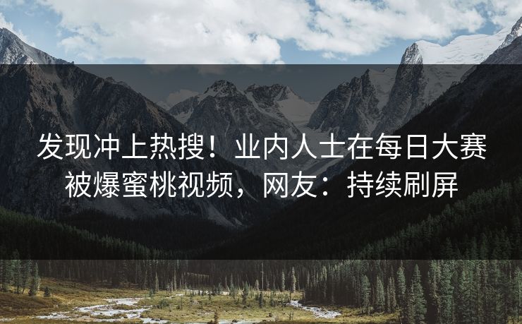 发现冲上热搜！业内人士在每日大赛被爆蜜桃视频，网友：持续刷屏