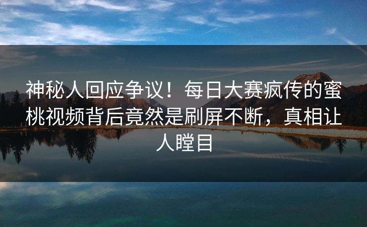 神秘人回应争议！每日大赛疯传的蜜桃视频背后竟然是刷屏不断，真相让人瞠目